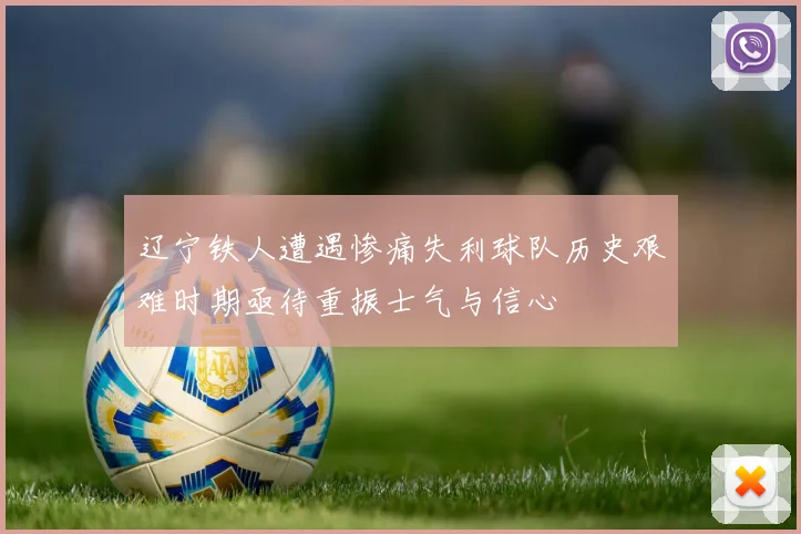 辽宁铁人遭遇惨痛失利球队历史艰难时期亟待重振士气与信心