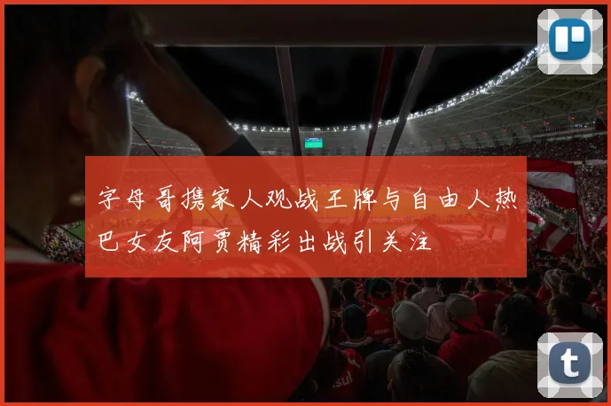 字母哥携家人观战王牌与自由人热巴女友阿贾精彩出战引关注