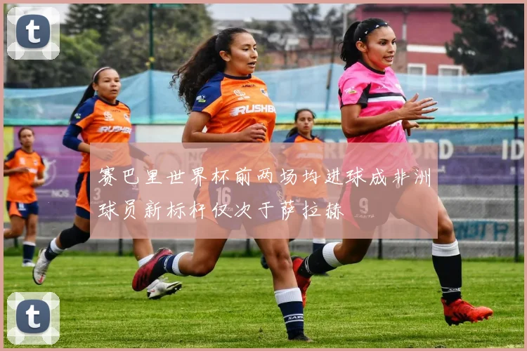 赛巴里世界杯前两场均进球成非洲球员新标杆仅次于萨拉赫
