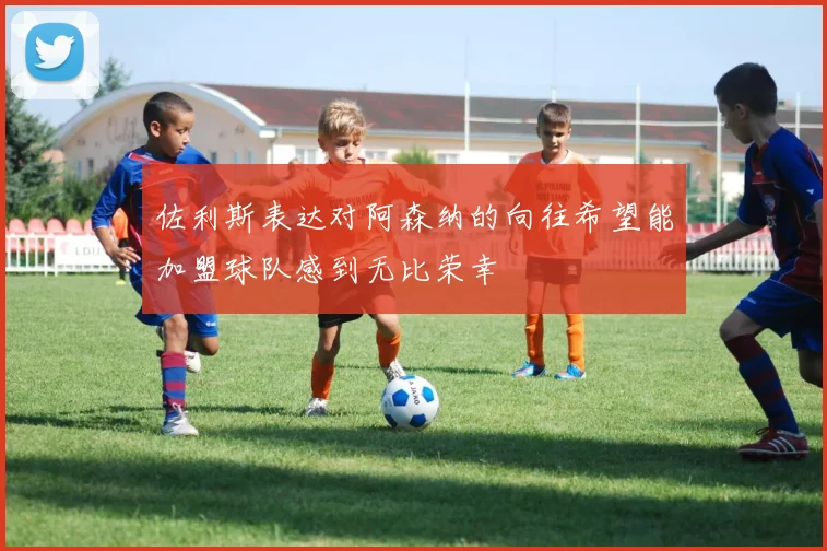佐利斯表达对阿森纳的向往希望能加盟球队感到无比荣幸