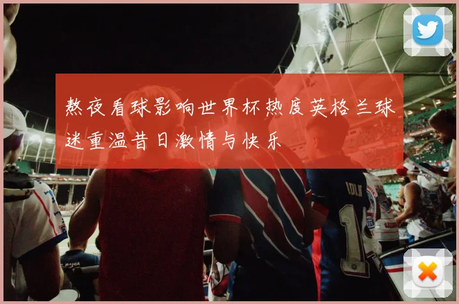 熬夜看球影响世界杯热度英格兰球迷重温昔日激情与快乐