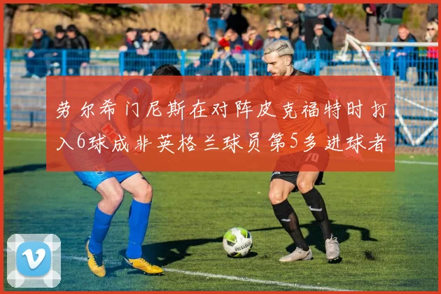 劳尔希门尼斯在对阵皮克福特时打入6球成非英格兰球员第5多进球者