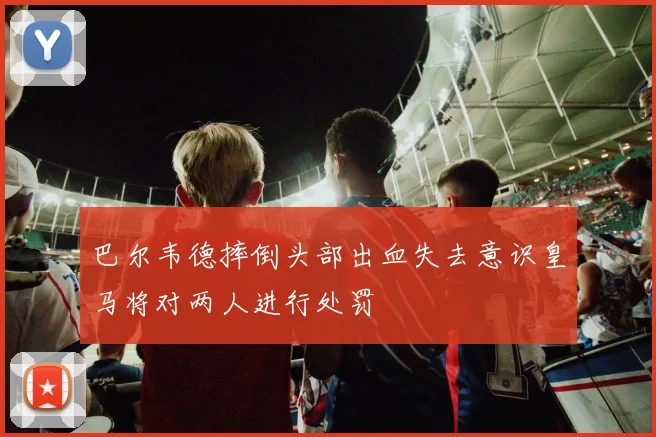 巴尔韦德摔倒头部出血失去意识皇马将对两人进行处罚