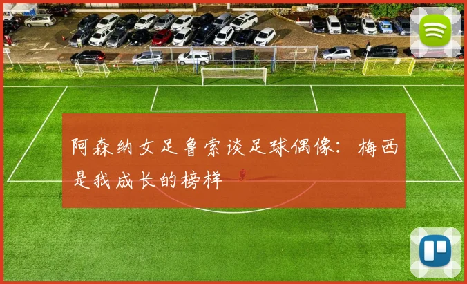 阿森纳女足鲁索谈足球偶像：梅西是我成长的榜样