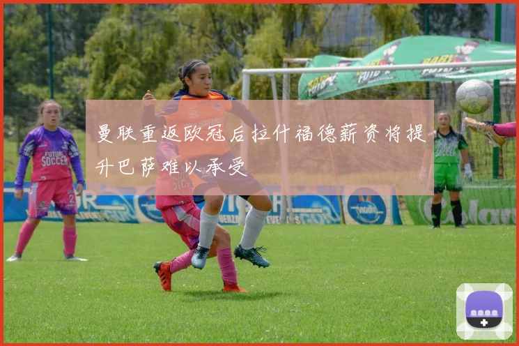曼联重返欧冠后拉什福德薪资将提升巴萨难以承受