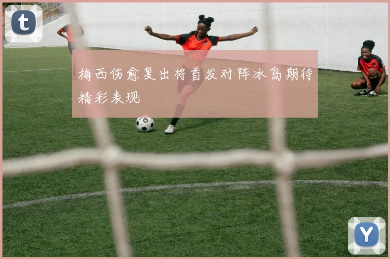 梅西伤愈复出将首发对阵冰岛期待精彩表现