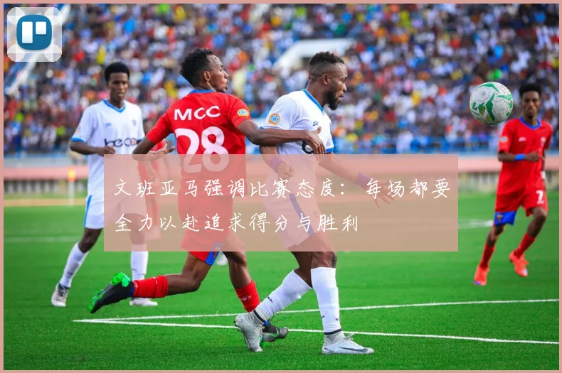 文班亚马强调比赛态度：每场都要全力以赴追求得分与胜利