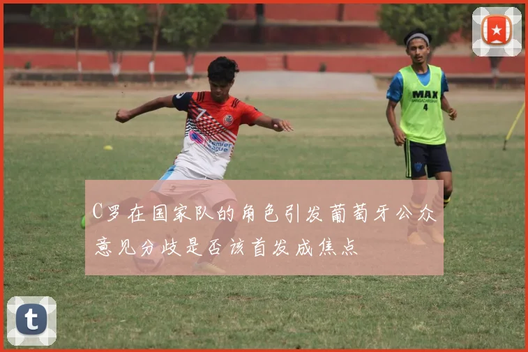 C罗在国家队的角色引发葡萄牙公众意见分歧是否该首发成焦点