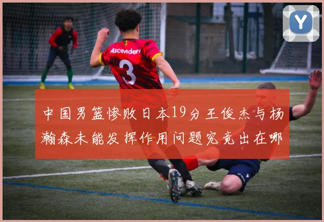 中国男篮惨败日本19分王俊杰与杨瀚森未能发挥作用问题究竟出在哪儿