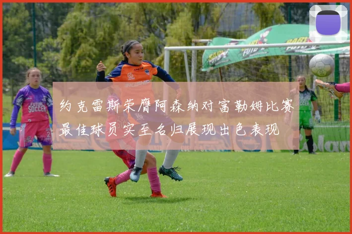 约克雷斯荣膺阿森纳对富勒姆比赛最佳球员实至名归展现出色表现