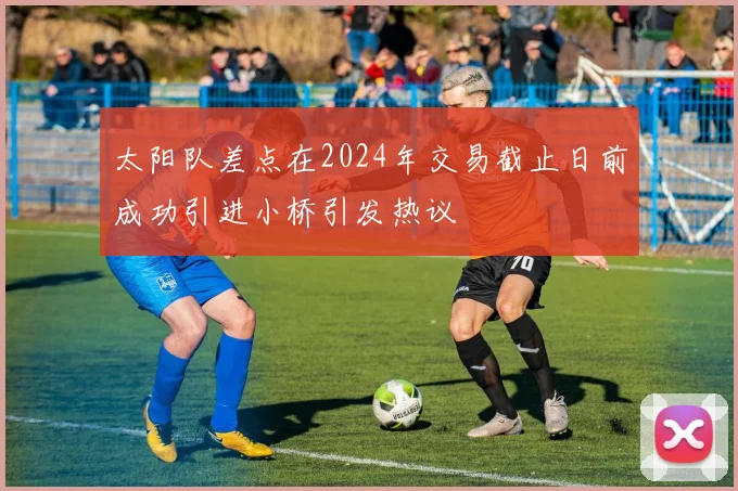 太阳队差点在2024年交易截止日前成功引进小桥引发热议