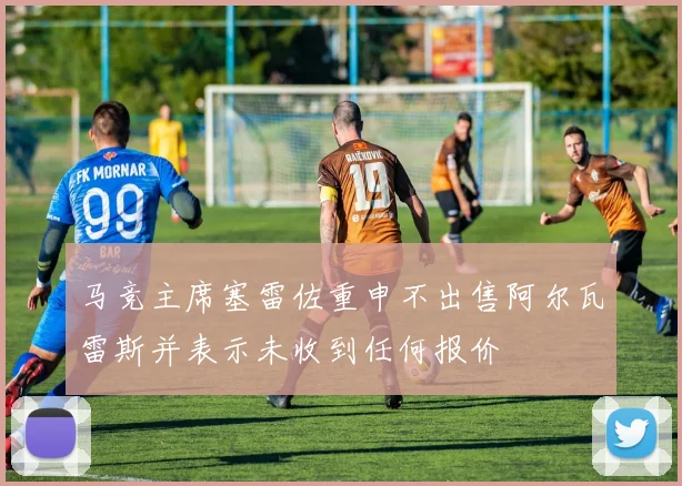 马竞主席塞雷佐重申不出售阿尔瓦雷斯并表示未收到任何报价