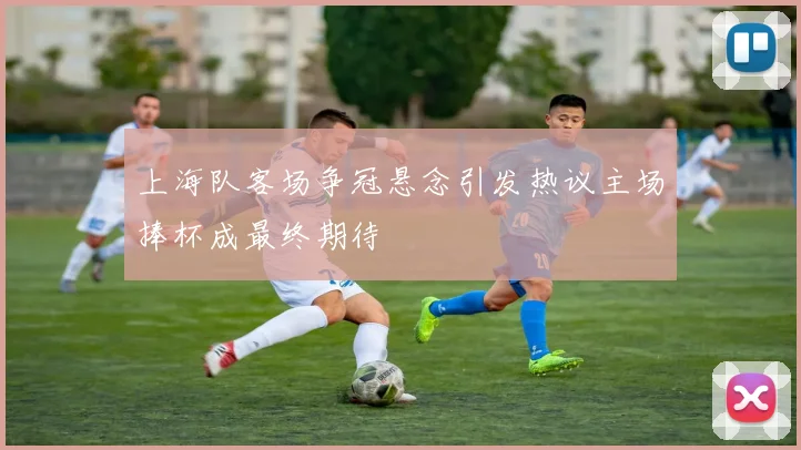 上海队客场争冠悬念引发热议主场捧杯成最终期待