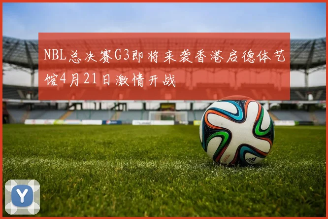 NBL总决赛G3即将来袭香港启德体艺馆4月21日激情开战