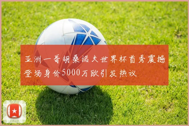 亚洲一哥胡桑诺夫世界杯首秀震撼登场身价5000万欧引发热议