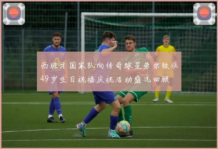 西班牙国家队向传奇球星劳尔致以49岁生日祝福庆祝活动盛况回顾