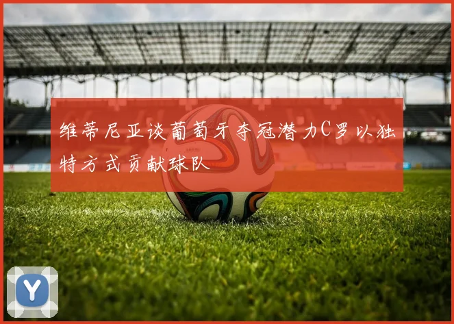 维蒂尼亚谈葡萄牙夺冠潜力C罗以独特方式贡献球队