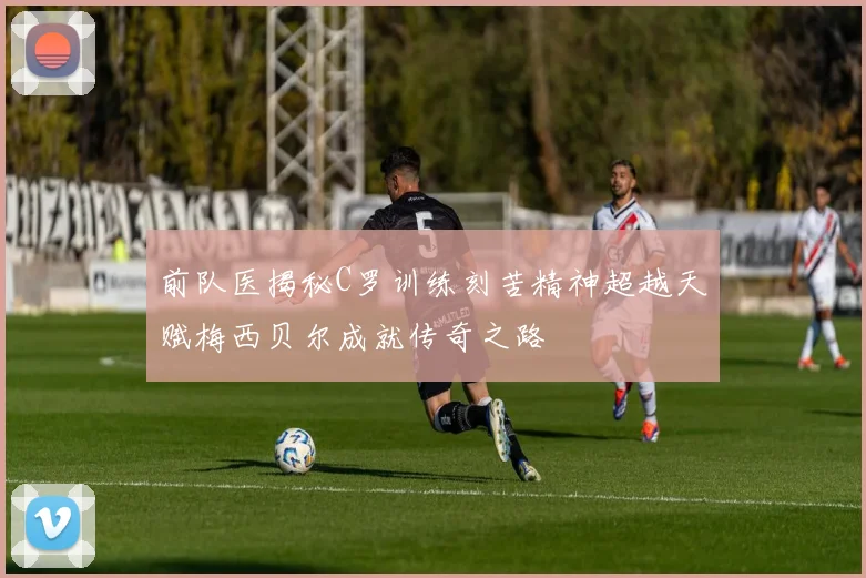 前队医揭秘C罗训练刻苦精神超越天赋梅西贝尔成就传奇之路