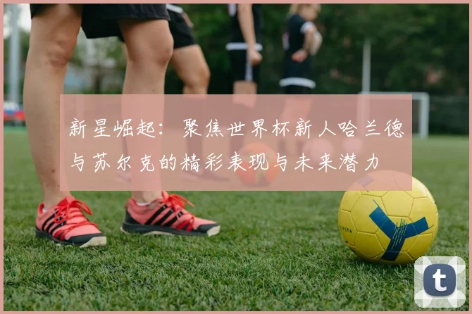 新星崛起：聚焦世界杯新人哈兰德与苏尔克的精彩表现与未来潜力