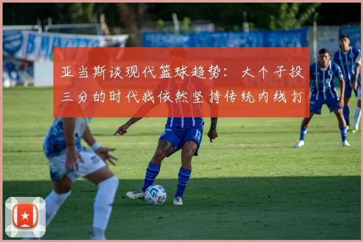 亚当斯谈现代篮球趋势：大个子投三分的时代我依然坚持传统内线打法