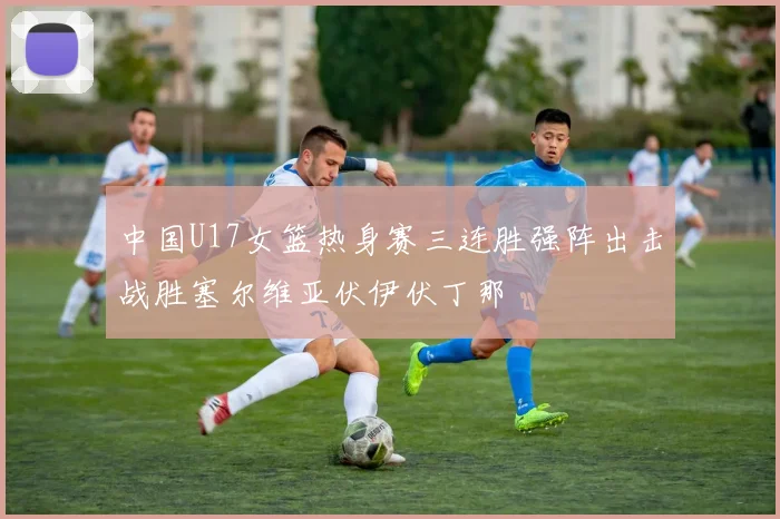 中国U17女篮热身赛三连胜强阵出击战胜塞尔维亚伏伊伏丁那