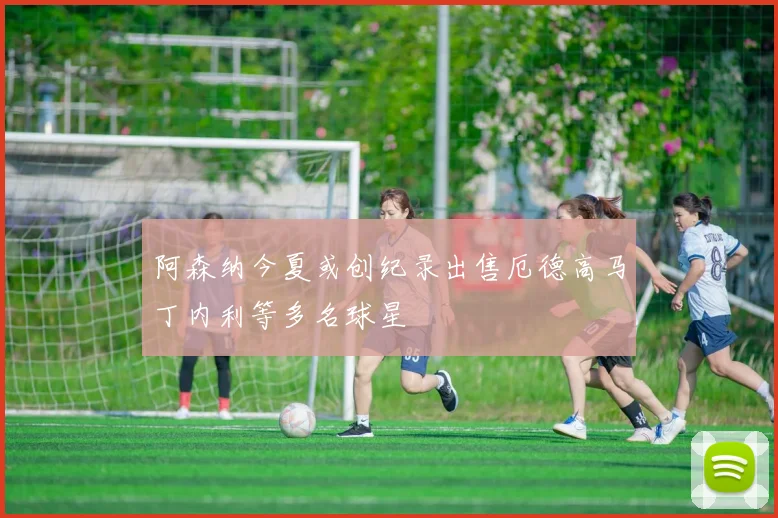 阿森纳今夏或创纪录出售厄德高马丁内利等多名球星